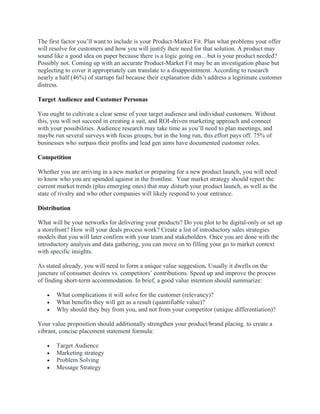 The first factor you’ll want to include is your Product-Market Fit. Plan what problems your offer
will resolve for customers and how you will justify their need for that solution. A product may
sound like a good idea on paper because there is a logic going on…but is your product needed?
Possibly not. Coming up with an accurate Product-Market Fit may be an investigation phase but
neglecting to cover it appropriately can translate to a disappointment. According to research
nearly a half (46%) of startups fail because their explanation didn’t address a legitimate customer
distress.
Target Audience and Customer Personas
You ought to cultivate a clear sense of your target audience and individual customers. Without
this, you will not succeed in creating a suit, and ROI-driven marketing approach and connect
with your possibilities. Audience research may take time as you’ll need to plan meetings, and
maybe run several surveys with focus groups, but in the long run, this effort pays off. 75% of
businesses who surpass their profits and lead gen aims have documented customer roles.
Competition
Whether you are arriving in a new market or preparing for a new product launch, you will need
to know who you are upended against in the frontline. Your market strategy should report the
current market trends (plus emerging ones) that may disturb your product launch, as well as the
state of rivalry and who other companies will likely respond to your entrance.
Distribution
What will be your networks for delivering your products? Do you plot to be digital-only or set up
a storefront? How will your deals process work? Create a list of introductory sales strategies
models that you will later confirm with your team and stakeholders. Once you are done with the
introductory analysis and data gathering, you can move on to filling your go to market context
with specific insights.
As stated already, you will need to form a unique value suggestion. Usually it dwells on the
juncture of consumer desires vs. competitors’ contributions. Speed up and improve the process
of finding short-term accommodation. In brief, a good value intention should summarize:
• What complications it will solve for the customer (relevancy)?
• What benefits they will get as a result (quantifiable value)?
• Why should they buy from you, and not from your competitor (unique differentiation)?
Your value proposition should additionally strengthen your product/brand placing. to create a
vibrant, concise placement statement formula:
• Target Audience
• Marketing strategy
• Problem Solving
• Message Strategy
 
