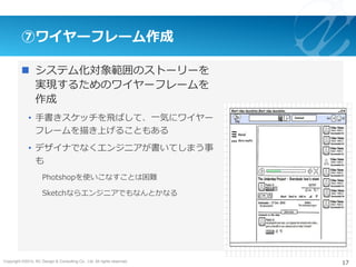 Copyright ©2015, NC Design & Consulting Co., Ltd. All rights reserved.
⑦ワイヤーフレーム作成
n  システム化対象範囲のストーリーを
実現するためのワイヤーフレームを
作成
•  ⼿書きスケッチを⾶ばして、⼀気にワイヤー
フレームを描き上げることもある
•  デザイナでなくエンジニアが書いてしまう事
も
Photshopを使いこなすことは困難
Sketchならエンジニアでもなんとかなる
17
 