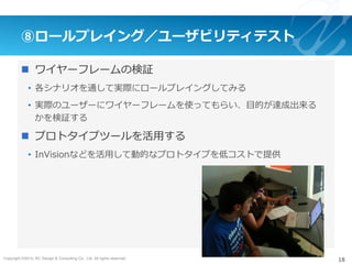Copyright ©2015, NC Design & Consulting Co., Ltd. All rights reserved.
⑧ロールプレイング／ユーザビリティテスト
n  ワイヤーフレームの検証
•  各シナリオを通して実際にロールプレイングしてみる
•  実際のユーザーにワイヤーフレームを使ってもらい、⽬的が達成出来る
かを検証する
n  プロトタイプツールを活⽤する
•  InVisionなどを活⽤して動的なプロトタイプを低コストで提供
18
 