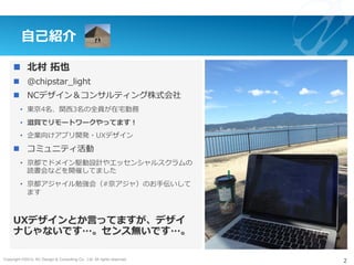 Copyright ©2015, NC Design & Consulting Co., Ltd. All rights reserved.
⾃⼰紹介
n  北村 拓也
n  @chipstar_light
n  NCデザイン＆コンサルティング株式会社
•  東京4名、関⻄3名の全員が在宅勤務
•  滋賀でリモートワークやってます！
•  企業向けアプリ開発・UXデザイン
n  コミュニティ活動
•  京都でドメイン駆動設計やエッセンシャルスクラムの
読書会などを開催してました
•  京都アジャイル勉強会（#京アジャ）のお⼿伝いして
ます
UXデザインとか⾔ってますが、デザイ
ナじゃないです…。センス無いです…。
2
 