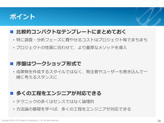 Copyright ©2015, NC Design & Consulting Co., Ltd. All rights reserved.
ポイント
n  ⽐較的コンパクトなテンプレートにまとめておく
•  特に調査・分析フェーズに費やせるコストはプロジェクト毎でまちまち
•  プロジェクトの性質に合わせて、より重厚なメソッドを導⼊
n  序盤はワークショップ形式で
•  成果物を作成するスタイルではなく、発注者やユーザーも巻き込んで⼀
緒に考えるスタンスに
n  多くの⼯程をエンジニアが対応できる
•  テクニックの多くはセンスではなく論理的
•  ⽅法論の基礎を学べば、多くの⼯程をエンジニアが対応できる
20
 