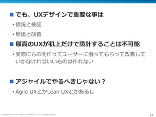 Copyright ©2015, NC Design & Consulting Co., Ltd. All rights reserved. 23
n でも、UXデザインで重要な事は
• 仮説と検証
• 反復と改善
n 最⾼のUXが机上だけで設計することは不可能
• 実際にものを作ってユーザーに触ってもらって改善して
いかなければいいものは作れない
n アジャイルでやるべきじゃない？
• Agile UXとかLean UXとかあるし
 