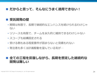 Copyright ©2015, NC Design & Consulting Co., Ltd. All rights reserved. 24
n  だからと⾔って、そんなにうまく適⽤できない！
n  受託開発の壁
•  期間は有限で、⻑期で継続的なエンハンスを続けられるわけじゃ
ない
•  リソースも有限で、チームを永久的に維持できるわけじゃない
•  スコープも結構固定される
•  受ける側もある程度要件が固まらないと⾒積もれない
•  発注者も多くは計画駆動を望んでいる気が…
n  全ての⼯程を反復しながら、⻑期を想定した継続的な
開発は難しい
 