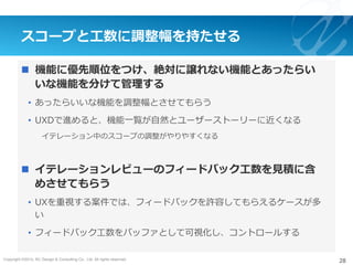 Copyright ©2015, NC Design & Consulting Co., Ltd. All rights reserved.
スコープと⼯数に調整幅を持たせる
n  機能に優先順位をつけ、絶対に譲れない機能とあったらい
いな機能を分けて管理する
•  あったらいいな機能を調整幅とさせてもらう
•  UXDで進めると、機能⼀覧が⾃然とユーザーストーリーに近くなる
イテレーション中のスコープの調整がやりやすくなる
n  イテレーションレビューのフィードバック⼯数を⾒積に含
めさせてもらう
•  UXを重視する案件では、フィードバックを許容してもらえるケースが多
い
•  フィードバック⼯数をバッファとして可視化し、コントロールする
28
 