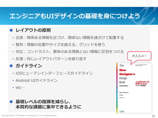 Copyright ©2015, NC Design & Consulting Co., Ltd. All rights reserved.
エンジニアもUIデザインの基礎を⾝につけよう
n  レイアウトの原則
•  近接：関係ある情報を近づけ、関係ない情報を遠ざけて配置する
•  整列：情報の位置やサイズを揃える。グリッドを使う
•  対⽐：コントラスト。意味のある情報とない情報に区別をつける
•  反復：同じレイアウトパターンを繰り返す
n  ガイドライン
•  iOSヒューマンインターフェースガイドライン
•  Android UIガイドライン
•  etc…
n  基礎レベルの指摘を減らし、
本質的な課題に集中できるように
33
オススメ！
 