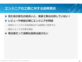 Copyright ©2015, NC Design & Consulting Co., Ltd. All rights reserved.
エンジニアの⼯数に対する説明責任
n  ⾒た⽬の変化の度合いと、実装⼯数は⽐例していない！
n  レビューや検証の場にエンジニアが同席
•  変更のインパクトを技術視点から論理的に説明する
•  場合によっては対案を提起
n  発注者だって過剰な投資は避けたい
34
 