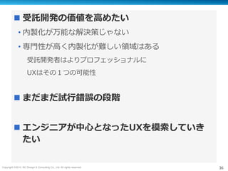 Copyright ©2015, NC Design & Consulting Co., Ltd. All rights reserved. 36
n 受託開発の価値を⾼めたい
• 内製化が万能な解決策じゃない
• 専⾨性が⾼く内製化が難しい領域はある
受託開発者はよりプロフェッショナルに
UXはその１つの可能性
n まだまだ試⾏錯誤の段階
n エンジニアが中⼼となったUXを模索していき
たい
 