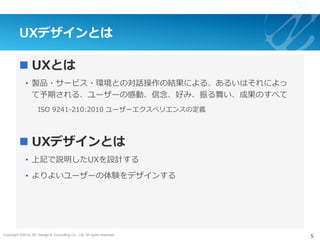 Copyright ©2015, NC Design & Consulting Co., Ltd. All rights reserved.
UXデザインとは
n UXとは
•  製品・サービス・環境との対話操作の結果による、あるいはそれによっ
て予期される、ユーザーの感動、信念、好み、振る舞い、成果のすべて
ISO 9241-210:2010 ユーザーエクスペリエンスの定義
n UXデザインとは
•  上記で説明したUXを設計する
•  よりよいユーザーの体験をデザインする
5
 