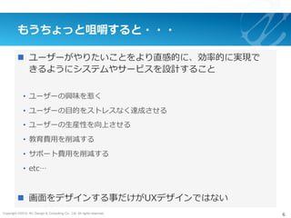 Copyright ©2015, NC Design & Consulting Co., Ltd. All rights reserved.
もうちょっと咀嚼すると・・・
n  ユーザーがやりたいことをより直感的に、効率的に実現で
きるようにシステムやサービスを設計すること
•  ユーザーの興味を惹く
•  ユーザーの⽬的をストレスなく達成させる
•  ユーザーの⽣産性を向上させる
•  教育費⽤を削減する
•  サポート費⽤を削減する
•  etc…
n  画⾯をデザインする事だけがUXデザインではない
6
 