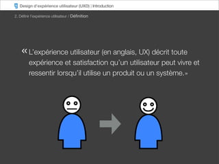 Design d’expérience utilisateur (UXD) | Introduction

2. Déﬁnir l’expérience utilisateur / Déﬁnition




    « L’expérience utilisateur (en anglais, UX) décrit toute
        expérience et satisfaction qu’un utilisateur peut vivre et
        ressentir lorsqu’il utilise un produit ou un système. »
 