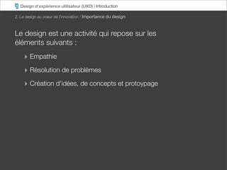 Design d’expérience utilisateur (UXD) | Introduction

2. Le design au coeur de l’innovation / Importance du design



Le design est une activité qui repose sur les
éléments suivants :
    ‣ Empathie
    ‣ Résolution de problèmes
    ‣ Création d’idées, de concepts et protoypage
 