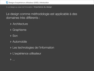 Design d’expérience utilisateur (UXD) | Introduction

2. Le design au coeur de l’innovation / Importance du design



Le design comme méthodologie est applicable à des
domaines très différents :

    ‣ Architecture
    ‣ Graphisme
    ‣ Son
    ‣ Automobile
    ‣ Les technologies de l’information
    ‣ L’expérience utilisateur
    ‣ ...
 