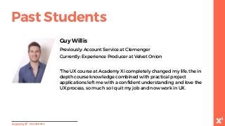 “The UX course at Academy Xi completely changed my life, the in
depth course knowledge combined with practical project
applications left me with a confident understanding and love the
UX process, so much so I quit my job and now work in UX.
Guy Willis
Previously: Account Service at Clemenger
Currently: Experience Producer at Velvet Onion
-Paststudents
Past Students
 