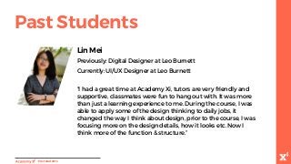 Lin Mei
Previously: Digital Designer at Leo Burnett
Currently: UI/UX Designer at Leo Burnett
“I had a great time at Academy Xi, tutors are very friendly and
supportive, classmates were fun to hang out with. It was more
than just a learning experience to me. During the course, I was
able to apply some of the design thinking to daily jobs, it
changed the way I think about design, prior to the course, I was
focusing more on the design details, how it looks etc. Now I
think more of the function & structure.”
-Paststudents
Past Students
 