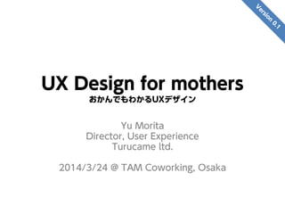 UX Design for mothers
おかんでもわかるUXデザイン
Yu Morita
Director, User Experience
Turucame ltd.
2014/3/24 @ TAM Coworking, Osaka
 