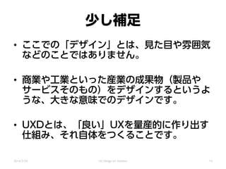 少し補足
• ここでの「デザイン」とは、見た目や雰囲気
などのことではありません。
• 商業や工業といった産業の成果物（製品や
サービスそのもの）をデザインするというよ
うな、大きな意味でのデザインです。
• UXDとは、「良い」UXを量産的に作り出す
仕組み、それ自体をつくることです。
2014/3/24 UX Design for mothers 15
 