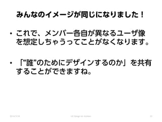 みんなのイメージが同じになりました！
• これで、メンバー各自が異なるユーザ像
を想定しちゃうってことがなくなります。
• 「“誰”のためにデザインするのか」を共有
することができますね。
2014/3/24 UX Design for mothers 22
 