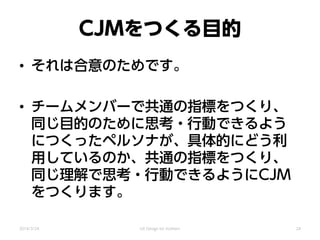 CJMをつくる目的
• それは合意のためです。
• チームメンバーで共通の指標をつくり、
同じ目的のために思考・行動できるよう
につくったペルソナが、具体的にどう利
用しているのか、共通の指標をつくり、
同じ理解で思考・行動できるようにCJM
をつくります。
2014/3/24 UX Design for mothers 24
 