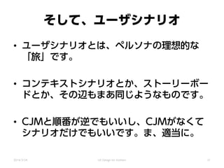 そして、ユーザシナリオ
• ユーザシナリオとは、ペルソナの理想的な
「旅」です。
• コンテキストシナリオとか、ストーリーボー
ドとか、その辺もまあ同じようなものです。
• CJMと順番が逆でもいいし、CJMがなくて
シナリオだけでもいいです。ま、適当に。
2014/3/24 UX Design for mothers 31
 