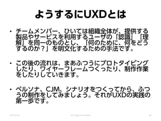 ようするにUXDとは
• チームメンバー、ひいては組織全体が、提供する
製品やサービスを利用するユーザの「認識」「理
解」を同一のものとし、「何のために、何をどう
するのか？」を明文化するための手法です。
• この後の流れは、まあふつうにプロトタイピング
したり、ワイヤーフレームつくったり、制作作業
をしたりしていきます。
• ペルソナ、CJM、シナリオをつくってから、ふつ
うの制作をしてみましょう。それがUXDの実践の
第一歩です。
2014/3/24 UX Design for mothers 36
 