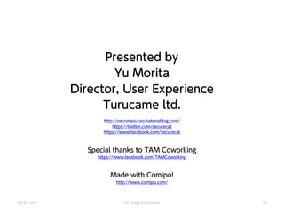 Presented by
Yu Morita
Director, User Experience
Turucame ltd.
http://necomesi-ceo.hatenablog.com/
https://twitter.com/securecat
https://www.facebook.com/securecat
Special thanks to TAM Coworking
https://www.facebook.com/TAMCoworking
Made with Comipo!
http://www.comipo.com/
2014/3/24 UX Design for mothers 40
 