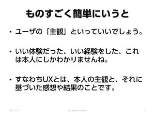 ものすごく簡単にいうと
• ユーザの「主観」といっていいでしょう。
• いい体験だった、いい経験をした、これ
は本人にしかわかりませんね。
• すなわちUXとは、本人の主観と、それに
基づいた感想や結果のことです。
2014/3/24 UX Design for mothers 8
 