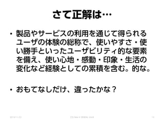 さて正解は…
• 製品やサービスの利用を通じて得られる
ユーザの体験の総称で、使いやすさ・使
い勝手といったユーザビリティ的な要素
を備え、使い心地・感動・印象・生活の
変化など経験としての累積を含む。
• おもてなしだけ、違ったかな？
的な。
2014/11/22 CSS Nite in SENDAI, Vol.8 13
 