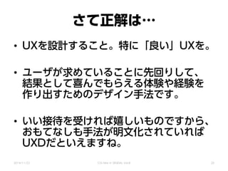 さて正解は…
• UXを設計すること。特に「良い」UXを。
• ユーザが求めていることに先回りして、
結果として喜んでもらえる体験や経験を
作り出すためのデザイン手法です。
• いい接待を受ければ嬉しいものですから、
おもてなしも手法が明文化されていれば
UXDだといえますね。
2014/11/22 CSS Nite in SENDAI, Vol.8 20
 