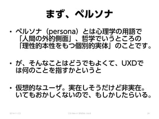 まず、ペルソナ
• ペルソナ（persona）とは心理学の用語で
「人間の外的側面」、哲学でいうところの
「理性的本性をもつ個別的実体」のことです。
• が、そんなことはどうでもよくて、UXDで
は何のことを指すかというと
• 仮想的なユーザ。実在しそうだけど非実在。
いてもおかしくないので、もしかしたらいる。
2014/11/22 CSS Nite in SENDAI, Vol.8 24
 