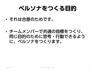 ペルソナをつくる目的
• それは合意のためです。
• チームメンバーで共通の指標をつくり、
同じ目的のために思考・行動できるよう
に、ペルソナをつくります。
2014/11/22 CSS Nite in SENDAI, Vol.8 25
 