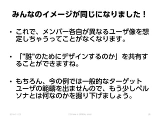 みんなのイメージが同じになりました！
• これで、メンバー各自が異なるユーザ像を想
定しちゃうってことがなくなります。
• 「“誰”のためにデザインするのか」を共有す
ることができますね。
• もちろん、今の例では一般的なターゲット
ユーザの範疇を出ませんので、もう少しペル
ソナとは何なのかを掘り下げましょう。
2014/11/22 CSS Nite in SENDAI, Vol.8 28
 