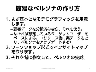 簡易なペルソナの作り方
1. まず基本となるデモグラフィックを用意
します。
– 顧客データを分析済みなら、それを使う。
– なければ想定しているターゲットユーザーを
ベースにする。（リリース後に実データをと
り、ペルソナをアップデートする）
2. ワークショップ形式でインサイトマップ
を作ります。
3. それを肴に作文して、ペルソナの完成。
2014/11/22 CSS Nite in SENDAI, Vol.8 29
 