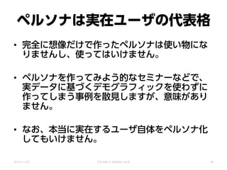 ペルソナは実在ユーザの代表格
• 完全に想像だけで作ったペルソナは使い物にな
りませんし、使ってはいけません。
• ペルソナを作ってみよう的なセミナーなどで、
実データに基づくデモグラフィックを使わずに
作ってしまう事例を散見しますが、意味があり
ません。
• なお、本当に実在するユーザ自体をペルソナ化
してもいけません。
2014/11/22 CSS Nite in SENDAI, Vol.8 30
 