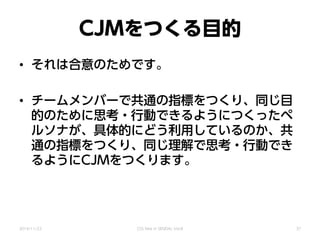 CJMをつくる目的
• それは合意のためです。
• チームメンバーで共通の指標をつくり、同じ目
的のために思考・行動できるようにつくったペ
ルソナが、具体的にどう利用しているのか、共
通の指標をつくり、同じ理解で思考・行動でき
るようにCJMをつくります。
2014/11/22 CSS Nite in SENDAI, Vol.8 37
 
