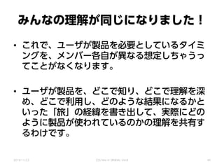 みんなの理解が同じになりました！
• これで、ユーザが製品を必要としているタイミ
ングを、メンバー各自が異なる想定しちゃうっ
てことがなくなります。
• ユーザが製品を、どこで知り、どこで理解を深
め、どこで利用し、どのような結果になるかと
いった「旅」の経緯を書き出して、実際にどの
ように製品が使われているのかの理解を共有す
るわけです。
2014/11/22 CSS Nite in SENDAI, Vol.8 40
 