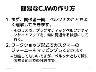 簡易なCJMの作り方
1. まず、関係者一同、ペルソナのことをよ
く理解しておきます。
– そのうえで、プラグマティックペルソナやイ
ンサイトマップを、常に見返せる状態にして
おく。
2. ワークショップ形式でカスタマーの
ジャーニーをマッピングしていきます。
– 分岐してもいいですが、ペルソナとして腑に
落ちる範囲での分岐まで。
2014/11/22 CSS Nite in SENDAI, Vol.8 44
 