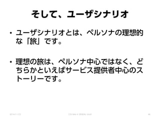 そして、ユーザシナリオ
• ユーザシナリオとは、ペルソナの理想的
な「旅」です。
• 理想の旅は、ペルソナ中心ではなく、ど
ちらかといえばサービス提供者中心のス
トーリーです。
2014/11/22 CSS Nite in SENDAI, Vol.8 46
 