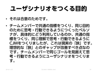 ユーザシナリオをつくる目的
• それは合意のためです。
• チームメンバーで共通の指標をつくり、同じ目的
のために思考・行動できるようにつくったペルソ
ナが、具体的にどう利用しているのか、共通の指
標をつくり、同じ理解で思考・行動できるように
CJMをつくりましたが、これは現実の「旅」です。
理想的な「旅」とのギャップが改善すべき点なの
です。チームメンバーで同じゴールを見据えて思
考・行動できるようにユーザシナリオをつくりま
す。
2014/11/22 CSS Nite in SENDAI, Vol.8 47
 