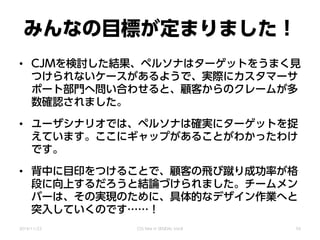 みんなの目標が定まりました！
• CJMを検討した結果、ペルソナはターゲットをうまく見
つけられないケースがあるようで、実際にカスタマーサ
ポート部門へ問い合わせると、顧客からのクレームが多
数確認されました。
• ユーザシナリオでは、ペルソナは確実にターゲットを捉
えています。ここにギャップがあることがわかったわけ
です。
• 背中に目印をつけることで、顧客の飛び蹴り成功率が格
段に向上するだろうと結論づけられました。チームメン
バーは、その実現のために、具体的なデザイン作業へと
突入していくのです……！
2014/11/22 CSS Nite in SENDAI, Vol.8 50
 