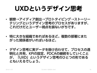 UXDというデザイン思考
• 観察→アイディア創出→プロトタイピング→ストーリー
テリングというデザイン思考のプロセスがありますが、
これだけだとユーザー視点を損ないがちです。
• 特に大きな組織であればあるほど。複数の部署にまた
がった関係者がいればいるほど。
• デザイン思考に実データを掛け合わせて、プロセスの透
明化と共有、KPIの設定、PDCAの継続をしていくこと
が、「UXD」というデザイン思考のひとつの形である
ともいえるでしょう。
2014/11/22 CSS Nite in SENDAI, Vol.8 56
 