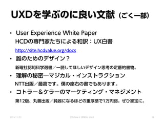 UXDを学ぶのに良い文献（ごく一部）
• User Experience White Paper
HCDの専門家たちによる和訳：UX白書
http://site.hcdvalue.org/docs
• 誰のためのデザイン？
新曜社認知科学選書／一読してほしいデザイン思考の定番的書物。
• 理解の秘密─マジカル・インストラクション
NTT出版／最高です。僕の座右の書でもあります。
• コトラー＆ケラーのマーケティング・マネジメント
第12版、丸善出版／鈍器になるほどの重厚感で1万円弱。ぜひ家宝に。
2014/11/22 CSS Nite in SENDAI, Vol.8 58
 