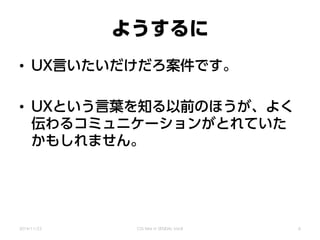 ようするに
• UX言いたいだけだろ案件です。
• UXという言葉を知る以前のほうが、よく
伝わるコミュニケーションがとれていた
かもしれません。
2014/11/22 CSS Nite in SENDAI, Vol.8 6
 