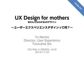 UX Design for mothers
おかんでもわかるUXデザイン
～ユーザーエクスペリエンスデザインって何？～
Yu Morita
Director, User Experience
Turucame ltd.
CSS Nite in SENDAI, Vol.8
2014/11/22
 