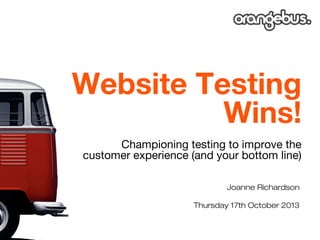 Website Testing
Wins!
Championing testing to improve the
customer experience (and your bottom line)
Joanne Richardson
Thursday 17th October 2013

 