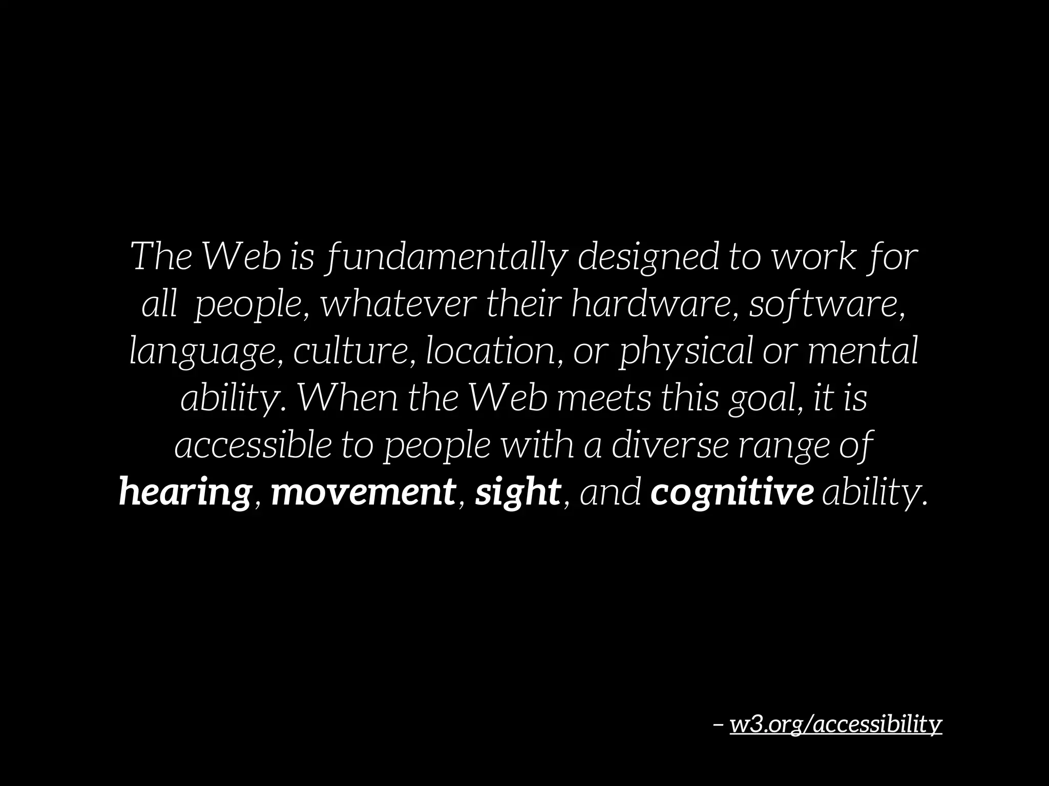 – w3.org/accessibility
The Web is fundamentally designed to work for
all  people, whatever their hardware, software,
language, culture, location, or physical or mental
ability. When the Web meets this goal, it is
accessible to people with a diverse range of
hearing, movement, sight, and cognitive ability.
 