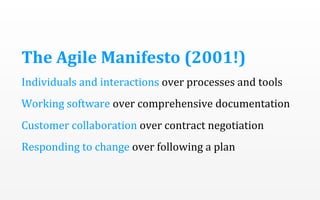 The	
  Agile	
  Manifesto	
  (2001!)
Individuals	
  and	
  interactions	
  over	
  processes	
  and	
  tools
Working	
  software	
  over	
  comprehensive	
  documentation
Customer	
  collaboration	
  over	
  contract	
  negotiation
Responding	
  to	
  change	
  over	
  following	
  a	
  plan

 