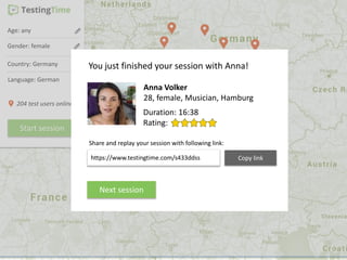 Age: any
Gender: female
Country: Germany
Start session
Language: German
204 test users online
Anna Volker
28, female, Musician, Hamburg
You just finished your session with Anna!
Rating:
https://www.testingtime.com/s433ddss Copy link
Share and replay your session with following link:
Next session
Duration: 16:38
 