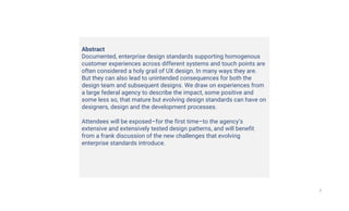 2
Abstract
Documented, enterprise design standards supporting homogenous
customer experiences across different systems and touch points are
often considered a holy grail of UX design. In many ways they are.
But they can also lead to unintended consequences for both the
design team and subsequent designs. We draw on experiences from
a large federal agency to describe the impact, some positive and
some less so, that mature but evolving design standards can have on
designers, design and the development processes.
Attendees will be exposed–for the first time–to the agency’s
extensive and extensively tested design patterns, and will benefit
from a frank discussion of the new challenges that evolving
enterprise standards introduce.
 