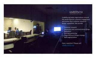 27
Usability.org helps	organizations	around	
the	world	improve	customer	engagement	
and	evolve	their	customer	research/	
design	capabilities.	We	provide
• Customer	research
• Interaction	and	communication	design
• Evaluation
• Training/mentoring
• Organizational	change	strategy
• Staff	augmentation
Have	a	question?	Please	ask!	
info@usability.org
 