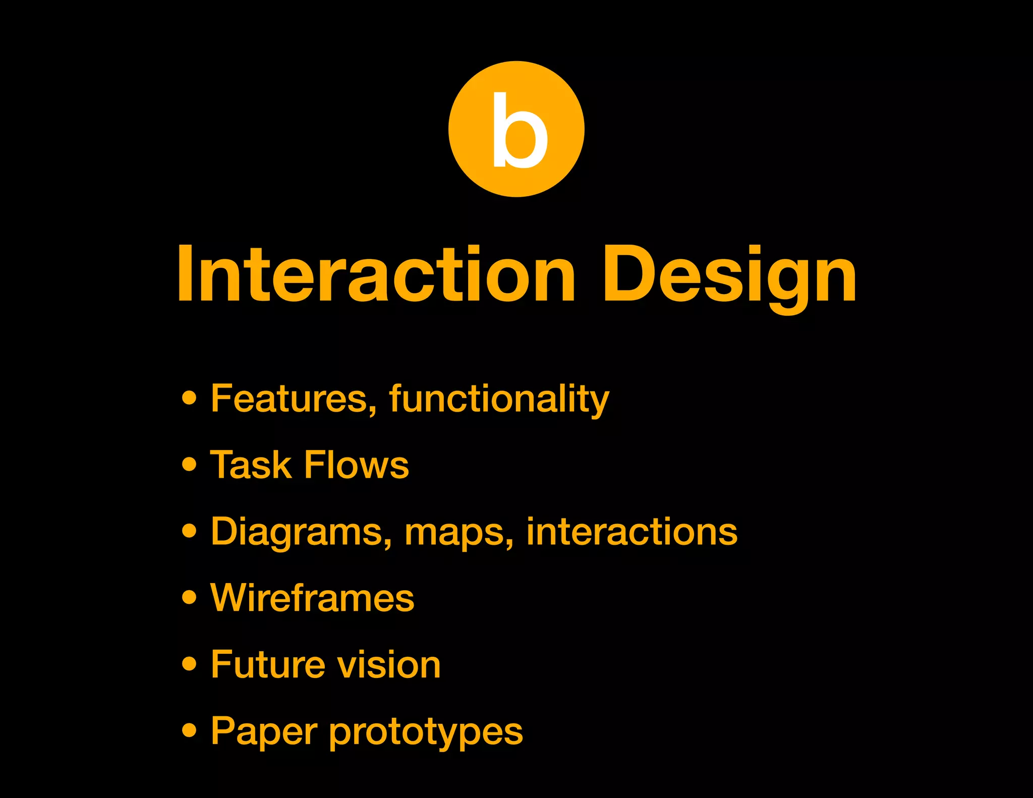 b
Interaction Design
• Features, functionality
• Task Flows
• Diagrams, maps, interactions
• Wireframes
• Future vision
• Paper prototypes
 